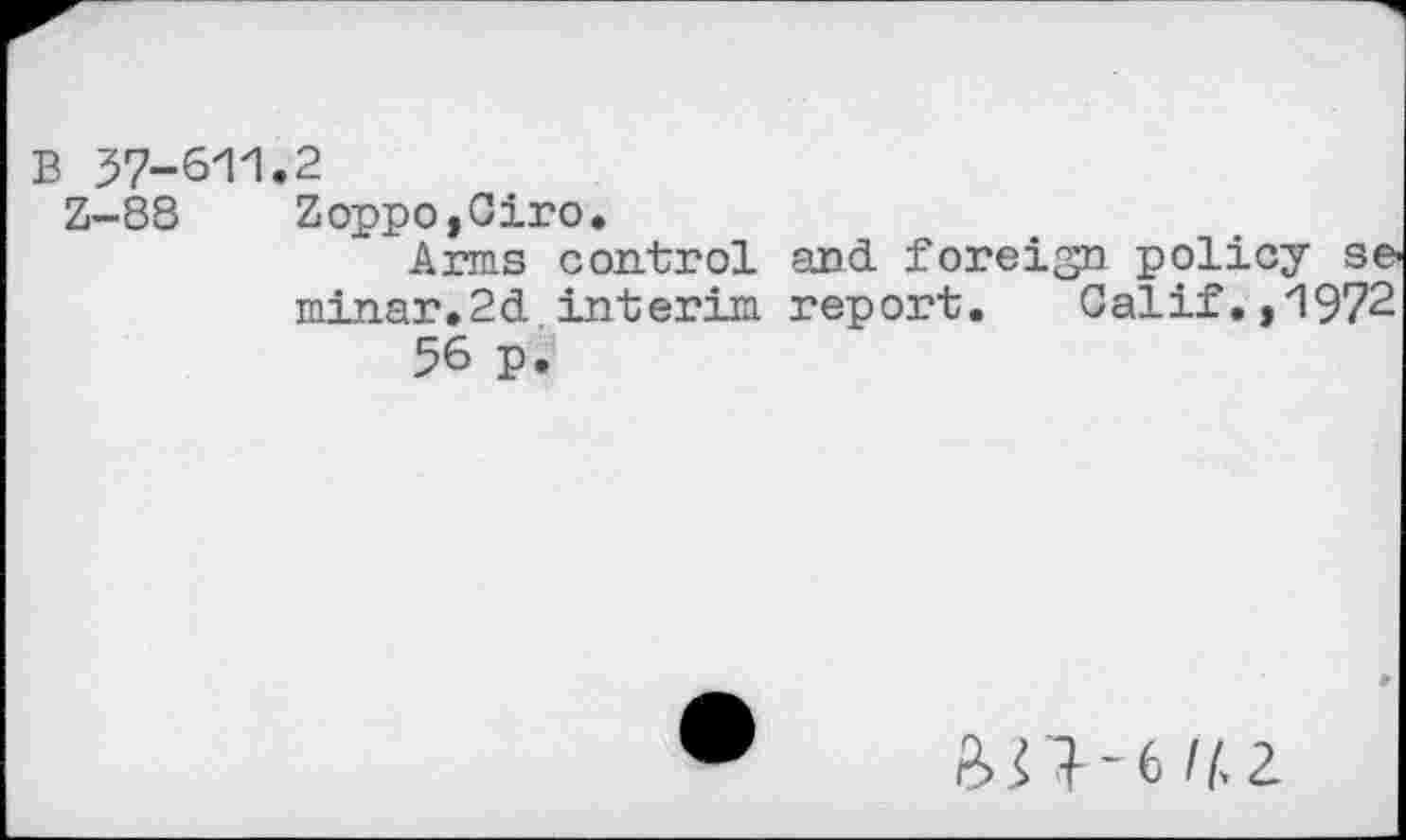 ﻿B 37-611
Z-88
2
Zoppo,Ciro.
Arms control and foreign policy se« minar»2d interim report. Calif.,1972 56 p.
